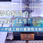 半導体製造の後工程とは？フローや後工程の重要性を解説