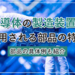 半導体の製造装置に使用される部品の特徴｜部品の具体例も紹介